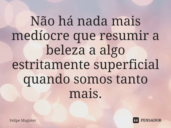 ⁠Não há nada mais medíocre que resumir a beleza a algo estritamente superficial quando somos tanto mais.... Frase de Felipe Magister.