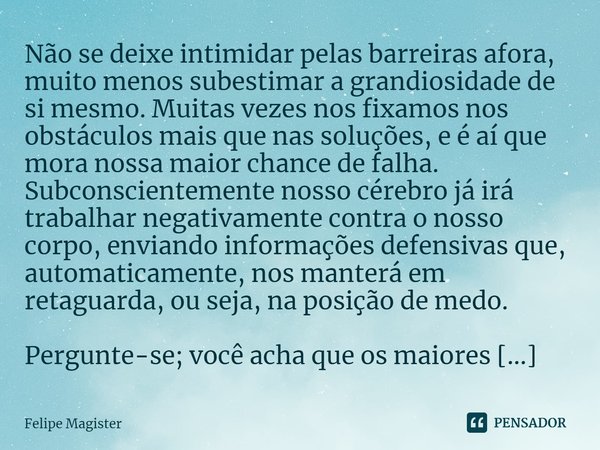 ⁠Não se deixe intimidar pelas barreiras afora, muito menos subestimar a grandiosidade de si mesmo. Muitas vezes nos fixamos nos obstáculos mais que nas soluções... Frase de Felipe Magister.