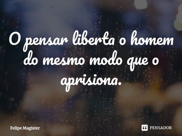 ⁠O pensar liberta o homem do mesmo modo que o aprisiona.... Frase de Felipe Magister.