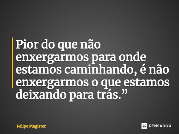 ⁠Pior do que não enxergarmos para onde estamos caminhando, é não enxergarmos o que estamos deixando para trás.”... Frase de Felipe Magister.