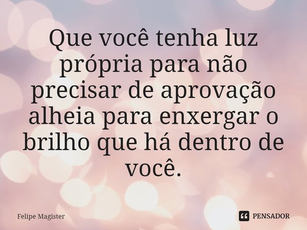 ⁠Que você tenha luz própria para não precisar de aprovação alheia para enxergar o brilho que há dentro de você.... Frase de Felipe Magister.