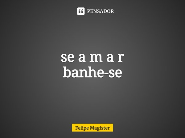 se a m a r
banhe-se... Frase de Felipe Magister.