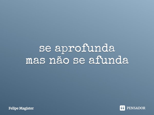 se aprofunda
mas não se afunda... Frase de Felipe Magister.