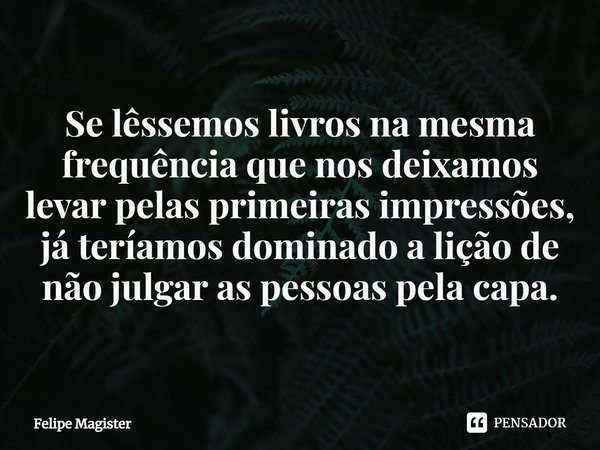 ⁠Se lêssemos livros na mesma frequência que nos deixamos levar pelas primeiras impressões, já teríamos dominado a lição de não julgar as pessoas pela capa.... Frase de Felipe Magister.