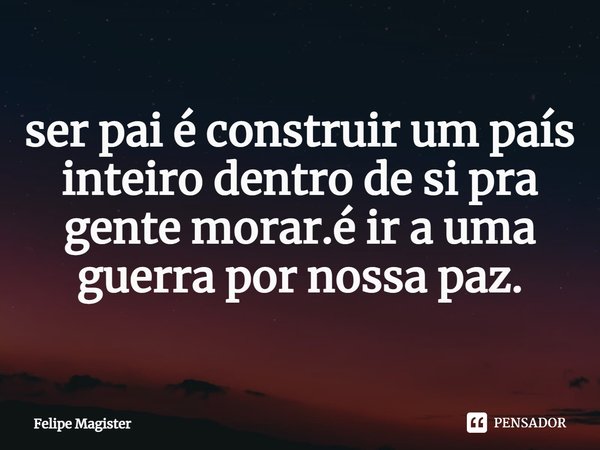 ser pai é construir um país inteiro dentro de si pra gente morar.é ir a uma guerra por nossa paz.... Frase de Felipe Magister.