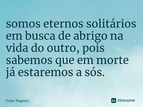 ⁠somos eternos solitários em busca de abrigo na vida do outro, pois sabemos que em morte já estaremos a sós.... Frase de Felipe Magister.