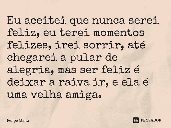 ⁠Eu aceitei que nunca serei feliz, eu terei momentos felizes, irei sorrir, até chegarei a pular de alegria, mas ser feliz é deixar a raiva ir, e ela é uma velha... Frase de Felipe Malta.