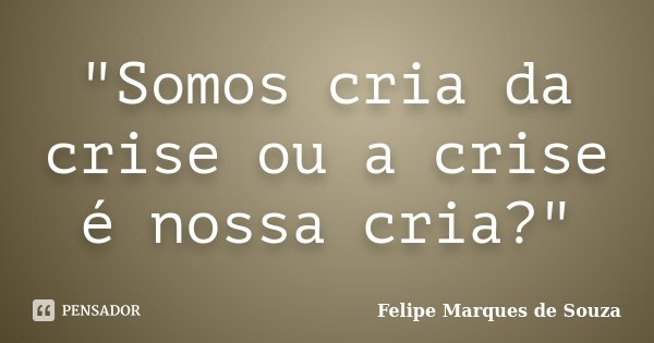 "Somos cria da crise ou a crise é nossa cria?"... Frase de Felipe Marques de Souza.