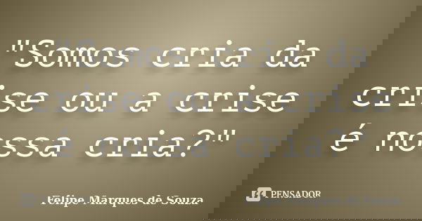 "Somos cria da crise ou a crise é nossa cria?"... Frase de Felipe Marques de Souza.