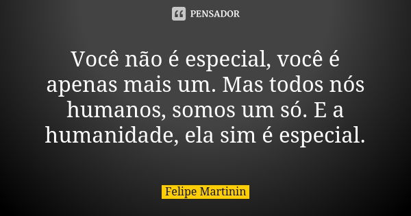 Você não é especial, você é apenas mais um. Mas todos nós humanos, somos um só. E a humanidade, ela sim é especial.... Frase de Felipe Martinin.