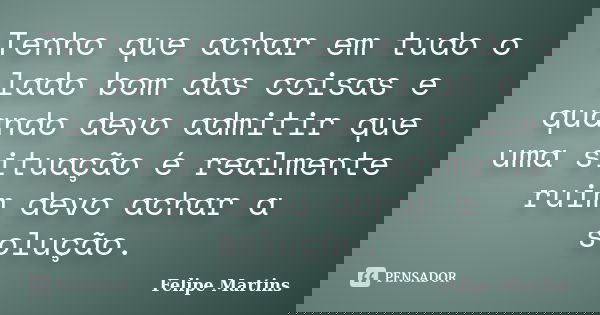 Tenho que achar em tudo o lado bom das coisas e quando devo admitir que uma situação é realmente ruim devo achar a solução.... Frase de Felipe Martins.