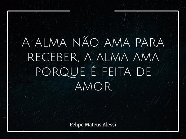A alma não ama para receber, a alma ama porque é feita de amor... Frase de Felipe Mateus Alessi.