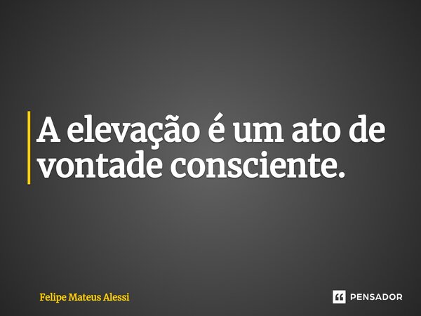 ⁠A elevação é um ato de vontade consciente.... Frase de Felipe Mateus Alessi.