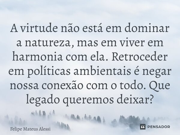 ⁠A virtude não está em dominar a natureza, mas em viver em harmonia com ela. Retroceder em políticas ambientais é negar nossa conexão com o todo. Que legado que... Frase de Felipe Mateus Alessi.