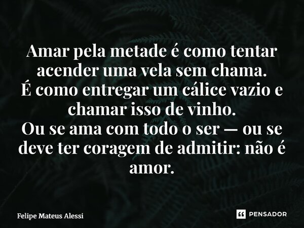 ⁠Amar pela metade é como tentar acender uma vela sem chama. É como entregar um cálice vazio e chamar isso de vinho. Ou se ama com todo o ser — ou se deve ter co... Frase de Felipe Mateus Alessi.