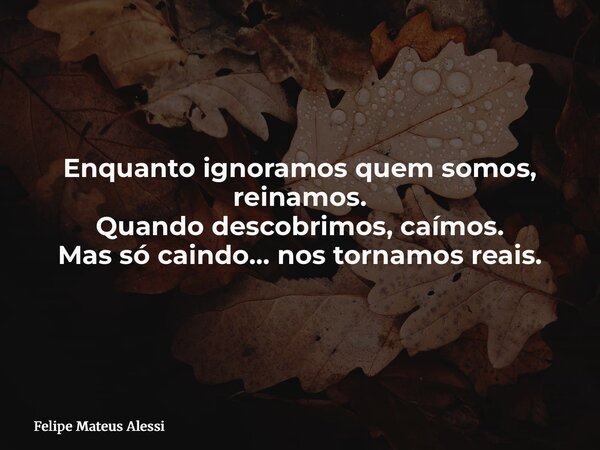 Enquanto ignoramos quem somos, reinamos. Quando descobrimos, caímos. Mas só caindo… nos tornamos reais.... Frase de Felipe Mateus Alessi.