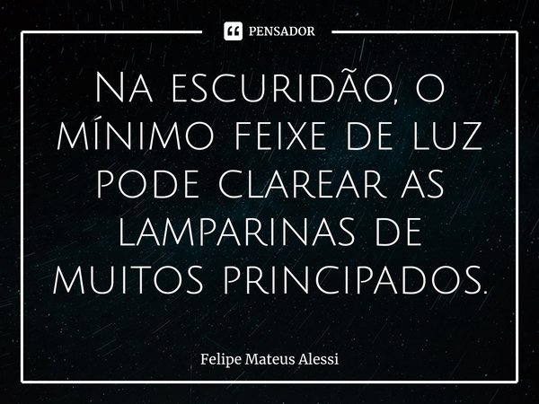 ⁠Na escuridão, o mínimo feixe de luz pode clarear as lamparinas de muitos principados.... Frase de Felipe Mateus Alessi.
