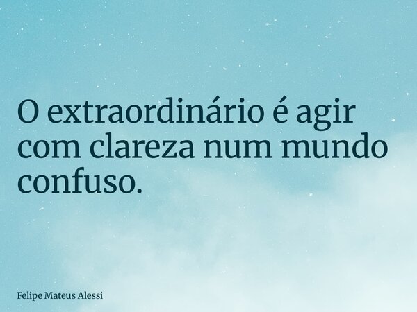 O extraordinário é agir com clareza num mundo confuso.... Frase de Felipe Mateus Alessi.