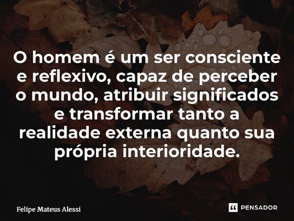 ⁠O homem é um ser consciente e reflexivo, capaz de perceber o mundo, atribuir significados e transformar tanto a realidade externa quanto sua própria interiorid... Frase de Felipe Mateus Alessi.