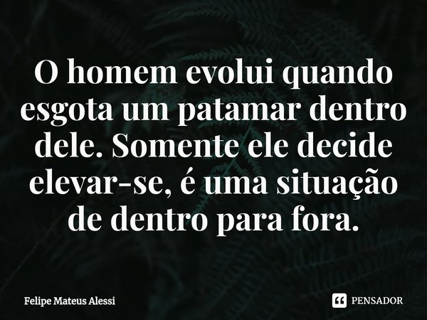 ⁠O homem evolui quando esgota um patamar dentro dele. Somente ele decide elevar-se, é uma situação de dentro para fora.... Frase de Felipe Mateus Alessi.
