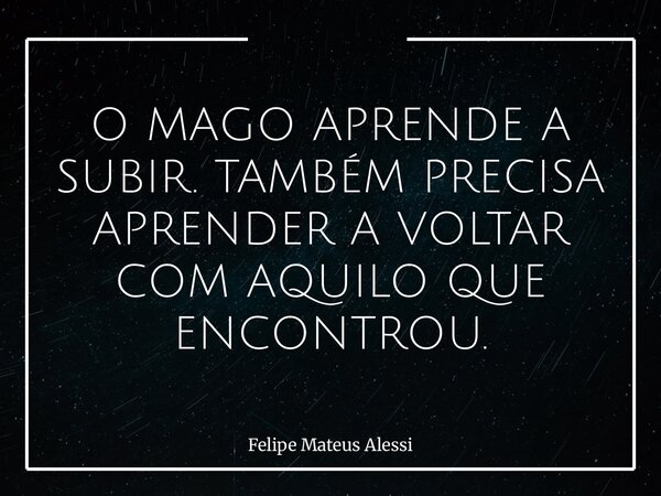 O MAGO APRENDE A SUBIR. TAMBÉM PRECISA APRENDER A VOLTAR COM AQUILO QUE ENCONTROU.... Frase de Felipe Mateus Alessi.