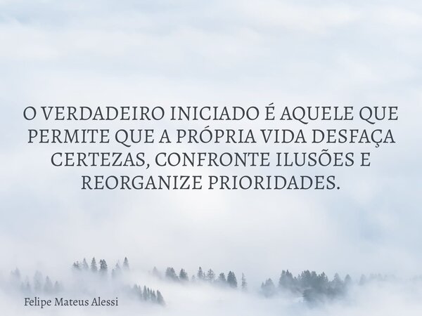 O VERDADEIRO INICIADO É AQUELE QUE PERMITE QUE A PRÓPRIA VIDA DESFAÇA CERTEZAS, CONFRONTE ILUSÕES E REORGANIZE PRIORIDADES.... Frase de Felipe Mateus Alessi.