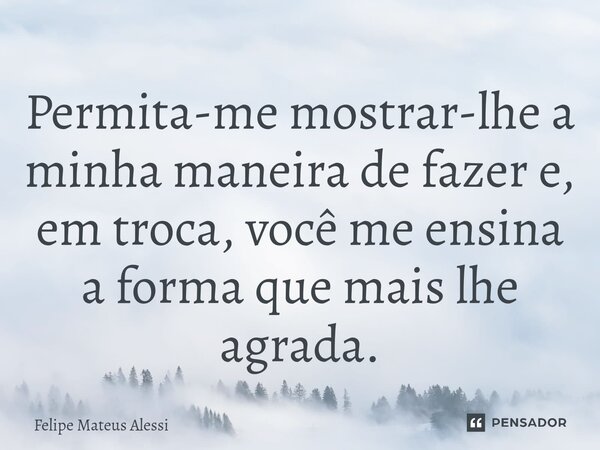 ⁠Permita-me mostrar-lhe a minha maneira de fazer e, em troca, você me ensina a forma que mais lhe agrada.... Frase de Felipe Mateus Alessi.