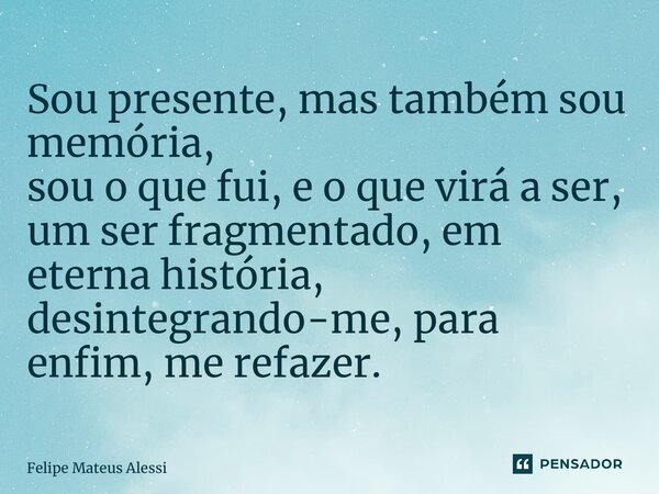 ⁠Sou presente, mas também sou memória, sou o que fui, e o que virá a ser, um ser fragmentado, em eterna história, desintegrando-me, para enfim, me refazer.... Frase de Felipe Mateus Alessi.