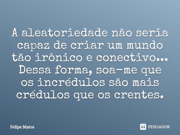 ⁠A aleatoriedade não seria capaz de criar um mundo tão irônico e conectivo... Dessa forma, soa-me que os incrédulos são mais crédulos que os crentes.... Frase de Felipe Matos.