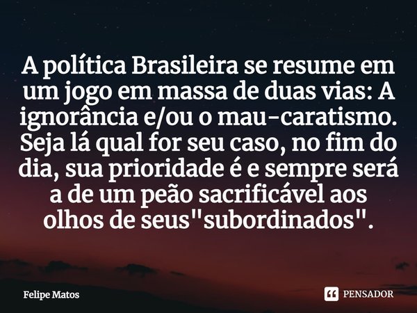 ⁠A política Brasileira se resume em um jogo em massa de duas vias: A ignorância e/ou o mau-caratismo. Seja lá qual for seu caso, no fim do dia, sua prioridade é... Frase de Felipe Matos.