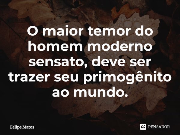 O maior temor do homem moderno sensato, deve ser trazer seu primogênito ao mundo.... Frase de Felipe Matos.