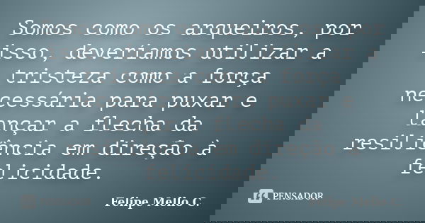 Somos como os arqueiros, por isso, deveríamos utilizar a tristeza como a força necessária para puxar e lançar a flecha da resiliência em direção à felicidade.... Frase de Felipe Mello C..