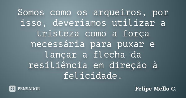 Somos como os arqueiros, por isso, deveríamos utilizar a tristeza como a força necessária para puxar e lançar a flecha da resiliência em direção à felicidade.... Frase de Felipe Mello C..