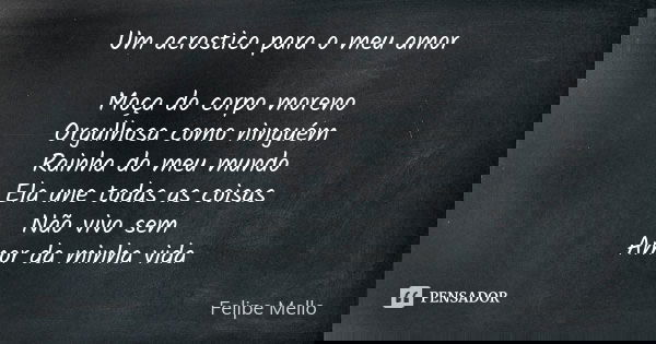 Um acrostico para o meu amor Moça do corpo moreno Orgulhosa como ninguém Rainha do meu mundo Ela une todas as coisas Não vivo sem Amor da minha vida... Frase de Felipe mello.