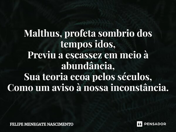 ⁠Malthus, profeta sombrio dos tempos idos, Previu a escassez em meio à abundância, Sua teoria ecoa pelos séculos, Como um aviso à nossa inconstância.... Frase de Felipe Menegate Nascimento.