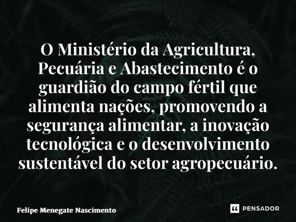 ⁠O Ministério da Agricultura, Pecuária e Abastecimento é o guardião do campo fértil que alimenta nações, promovendo a segurança alimentar, a inovação tecnológic... Frase de Felipe Menegate Nascimento.