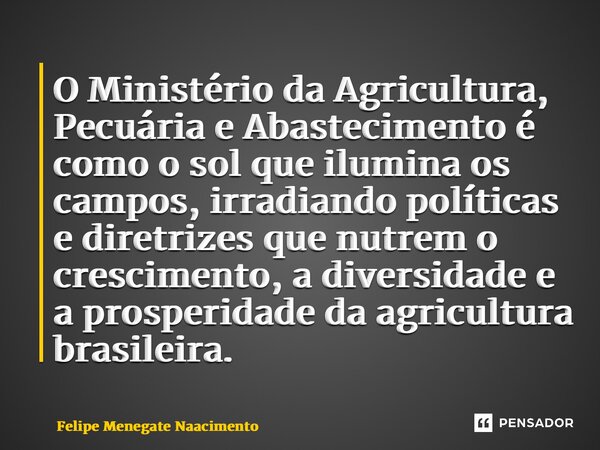 ⁠O Ministério da Agricultura, Pecuária e Abastecimento é como o sol que ilumina os campos, irradiando políticas e diretrizes que nutrem o crescimento, a diversi... Frase de Felipe Menegate Nascimento.