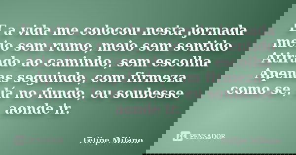 E a vida me colocou nesta jornada meio sem rumo, meio sem sentido Atirado ao caminho, sem escolha Apenas seguindo, com firmeza como se, lá no fundo, eu soubesse... Frase de Felipe Milano.