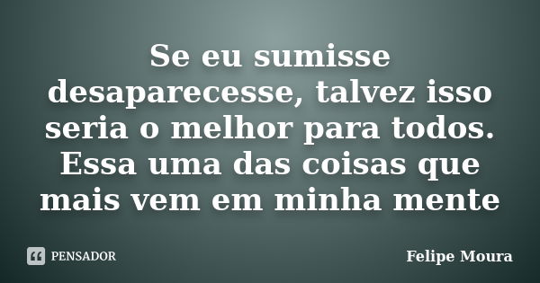 Se eu sumisse desaparecesse, talvez isso seria o melhor para todos. Essa uma das coisas que mais vem em minha mente... Frase de Felipe Moura.