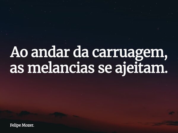 Ao andar da carruagem, as melancias se ajeitam.... Frase de Felipe Mozer..