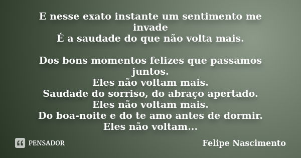 E nesse exato instante um sentimento me invade É a saudade do que não volta mais. Dos bons momentos felizes que passamos juntos. Eles não voltam mais. Saudade d... Frase de Felipe Nascimento.