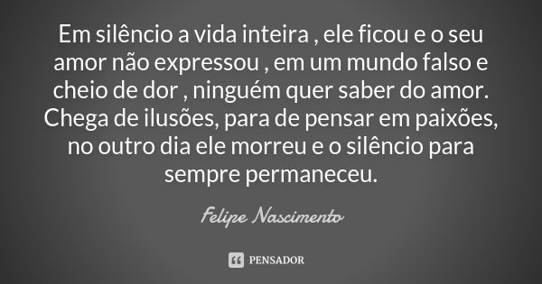 Em silêncio a vida inteira , ele ficou e o seu amor não expressou , em um mundo falso e cheio de dor , ninguém quer saber do amor. Chega de ilusões, para de pen... Frase de Felipe Nascimento.