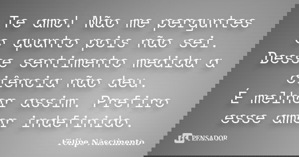 Te amo! Não me perguntes o quanto pois não sei. Desse sentimento medida a ciência não deu. É melhor assim. Prefiro esse amor indefinido.... Frase de Felipe Nascimento.