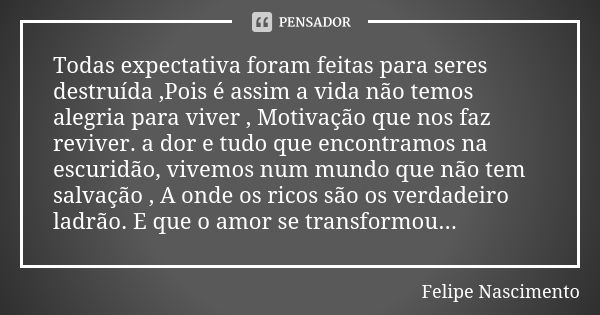 Todas expectativa foram feitas para seres destruída ,Pois é assim a vida não temos alegria para viver , Motivação que nos faz reviver. a dor e tudo que encontra... Frase de Felipe Nascimento.