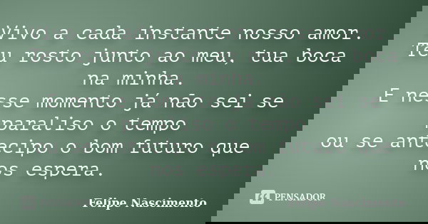 Vivo a cada instante nosso amor.
Teu rosto junto ao meu, tua boca na minha.
E nesse momento já não sei se paraliso o tempo
ou se antecipo o bom futuro que nos e... Frase de Felipe Nascimento.