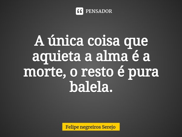 ⁠A única coisa que aquieta a alma é a morte, o resto é pura balela.... Frase de Felipe Negreiros Serejo.