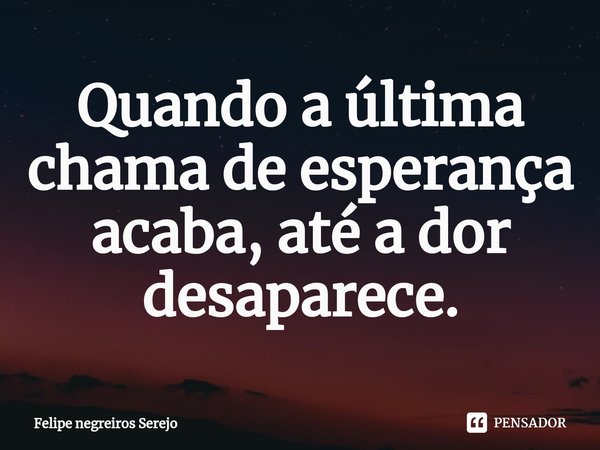 ⁠Quando a última chama de esperança acaba, até a dor desaparece.... Frase de Felipe Negreiros Serejo.