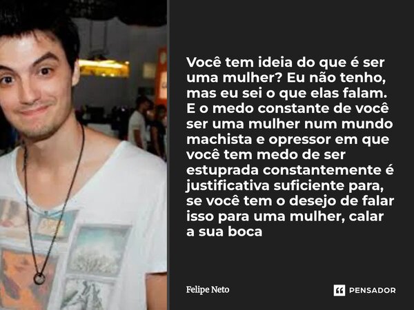 Você tem ideia do que é ser uma mulher? Eu não tenho, mas eu sei o que elas falam. E o medo constante de você ser uma mulher num mundo machista e opressor em q... Frase de Felipe Neto.