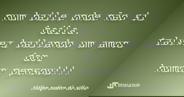 num baile onde não si baila. talvez bailando um amor dor humor pensou!!!... Frase de felipe nobre da silva.