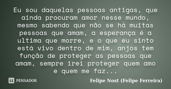 Eu sou daquelas pessoas antigas, que ainda procuram amor nesse mundo, mesmo sabendo que não se há muitas pessoas que amam, a esperança é a ultima que morre, e o... Frase de Felipe Nost (Felipe Ferreira).